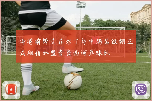海港前锋艾菲尔丁与中场孟敬朝正式租借加盟青岛西海岸球队