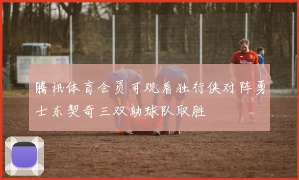 腾讯体育会员可观看独行侠对阵勇士东契奇三双助球队取胜