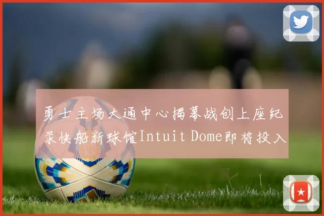 勇士主场大通中心揭幕战创上座纪录快船新球馆Intuit Dome即将投入使用