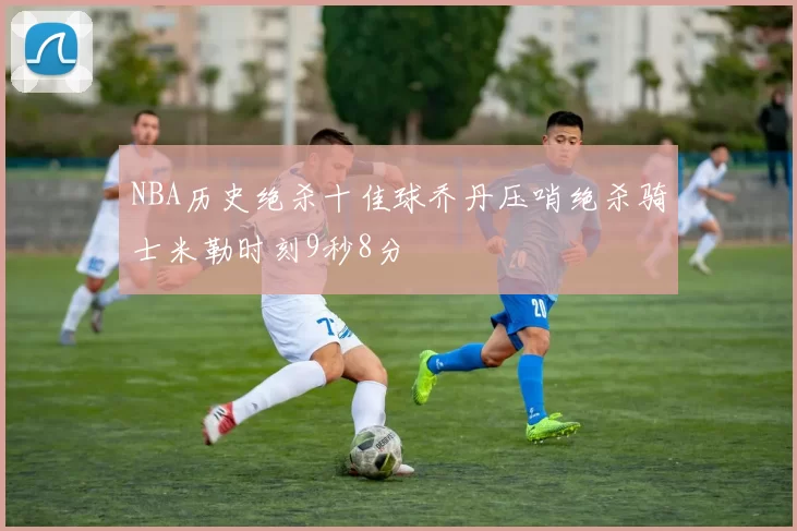NBA历史绝杀十佳球乔丹压哨绝杀骑士米勒时刻9秒8分