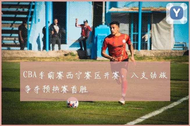 CBA季前赛西宁赛区开赛，八支劲旅争夺预热赛首胜