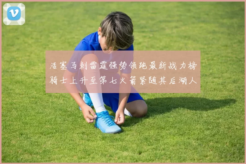 活塞马刺雷霆强势领跑最新战力榜骑士上升至第七火箭紧随其后湖人排名第十一