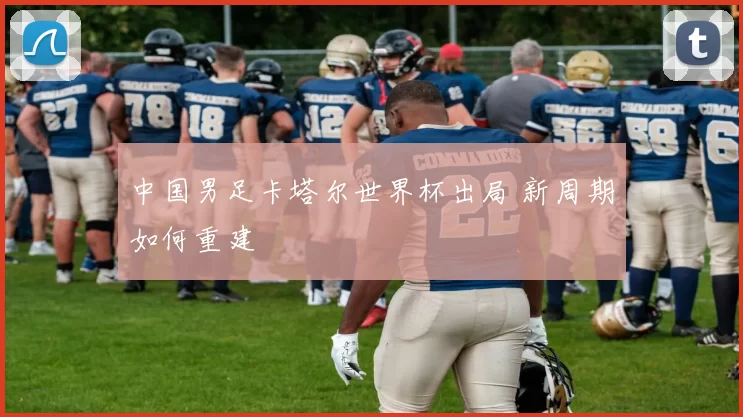 中国男足卡塔尔世界杯出局 新周期如何重建