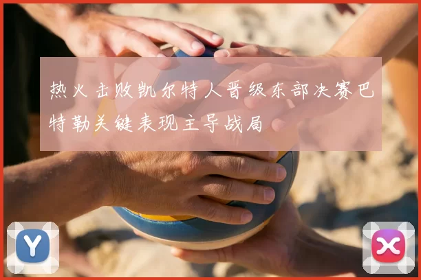 热火击败凯尔特人晋级东部决赛巴特勒关键表现主导战局