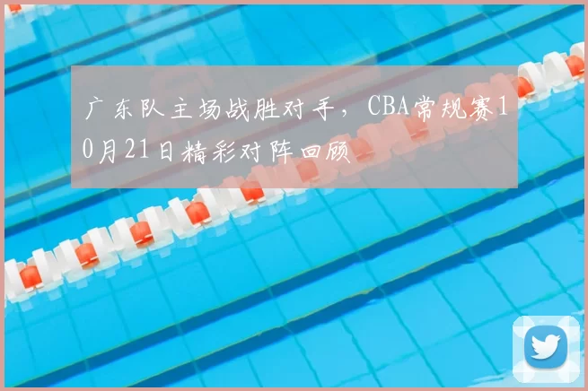 广东队主场战胜对手，CBA常规赛10月21日精彩对阵回顾