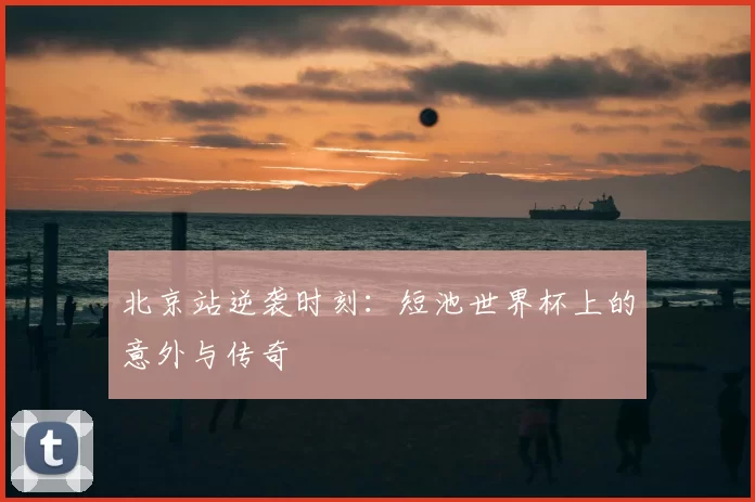北京站逆袭时刻：短池世界杯上的意外与传奇