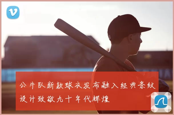 公牛队新款球衣发布融入经典条纹设计致敬九十年代辉煌