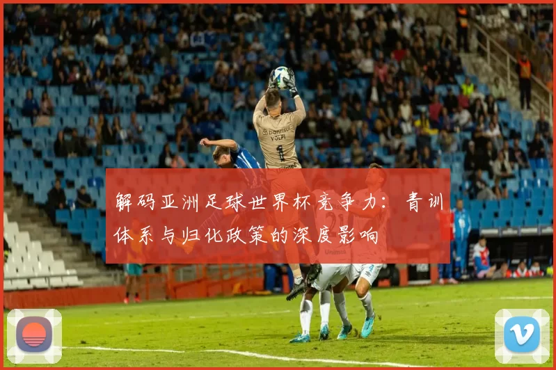 解码亚洲足球世界杯竞争力：青训体系与归化政策的深度影响
