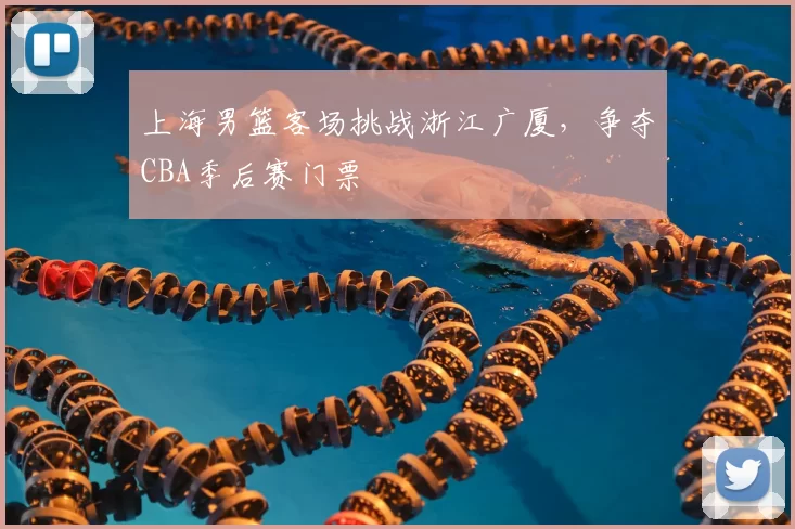 上海男篮客场挑战浙江广厦，争夺CBA季后赛门票