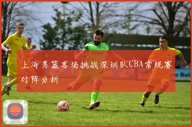 上海男篮客场挑战深圳队CBA常规赛对阵分析
