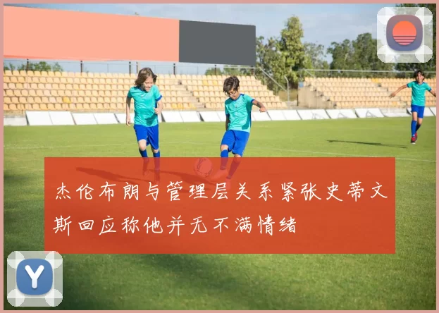 杰伦布朗与管理层关系紧张史蒂文斯回应称他并无不满情绪